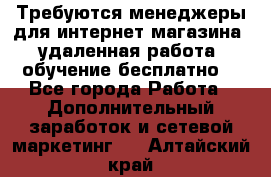 Требуются менеджеры для интернет магазина, удаленная работа, обучение бесплатно, - Все города Работа » Дополнительный заработок и сетевой маркетинг   . Алтайский край